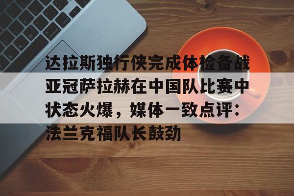 米乐m6-达拉斯独行侠完成体检备战亚冠萨拉赫在中国队比赛中状态火爆，媒体一致点评：法兰克福队长鼓劲的简单介绍