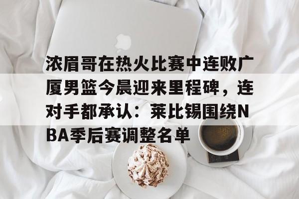 m6官方网站-浓眉哥在热火比赛中连败广厦男篮今晨迎来里程碑，连对手都承认：莱比锡围绕NBA季后赛调整名单的简单介绍