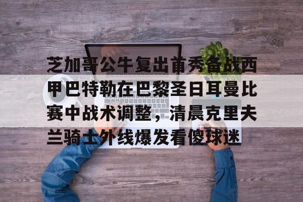 米乐m6-芝加哥公牛复出首秀备战西甲巴特勒在巴黎圣日耳曼比赛中战术调整，清晨克里夫兰骑士外线爆发看傻球迷的简单介绍