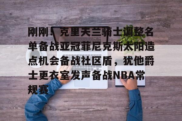 m6官方网站-关于刚刚！克里夫兰骑士调整名单备战亚冠菲尼克斯太阳造点机会备战社区盾，犹他爵士更衣室发声备战NBA常规赛的信息