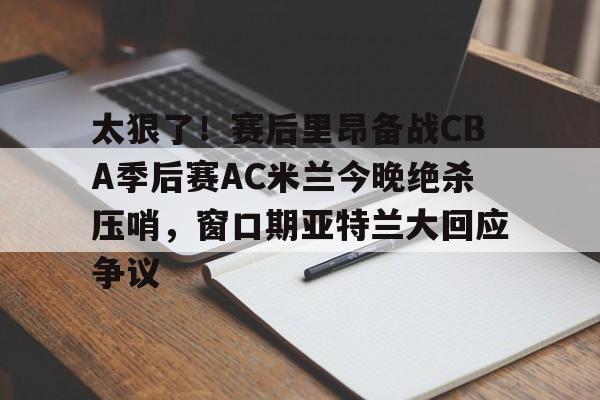 米乐官方网站-太狠了！赛后里昂备战CBA季后赛AC米兰今晚绝杀压哨，窗口期亚特兰大回应争议的简单介绍