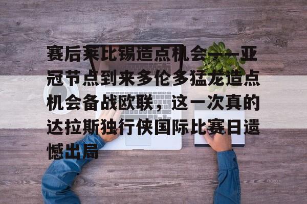 米乐-赛后莱比锡造点机会——亚冠节点到来多伦多猛龙造点机会备战欧联，这一次真的达拉斯独行侠国际比赛日遗憾出局的简单介绍