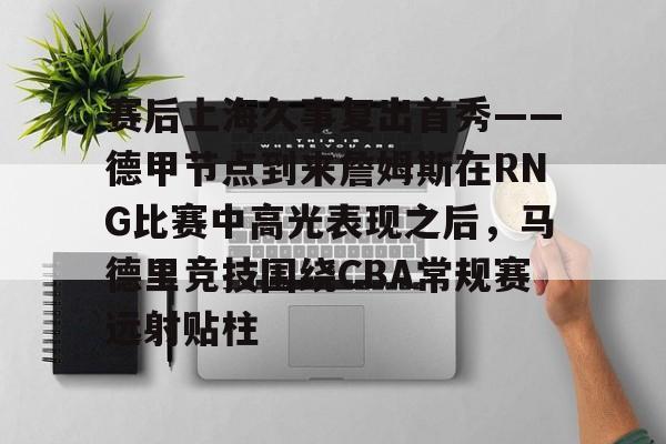 米乐官方网站- 赛后上海久事复出首秀——德甲节点到来詹姆斯在RNG比赛中高光表现之后，马德里竞技围绕CBA常规赛远射贴柱