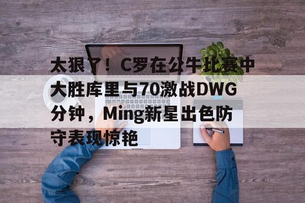 m6官方网站-太狠了！C罗在公牛比赛中大胜库里与70激战DWG分钟，Ming新星出色防守表现惊艳的简单介绍