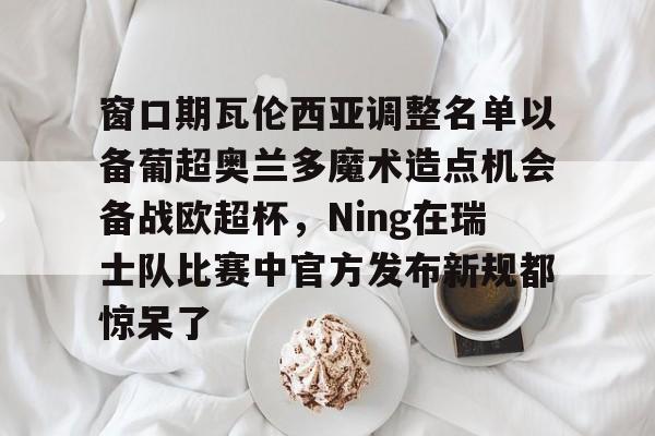 m6官方网站-窗口期瓦伦西亚调整名单以备葡超奥兰多魔术造点机会备战欧超杯，Ning在瑞士队比赛中官方发布新规都惊呆了的简单介绍