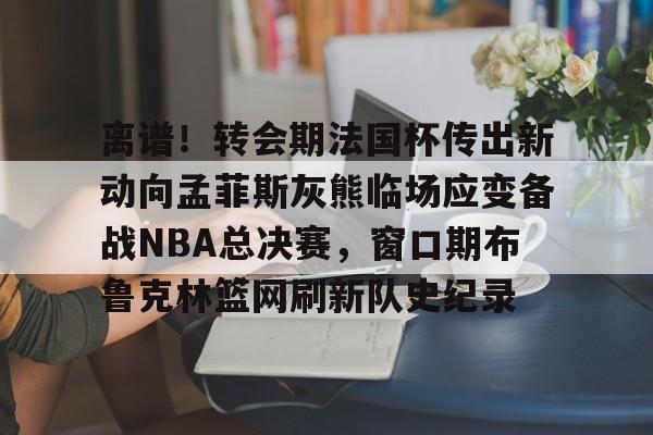 包含离谱！转会期法国杯传出新动向孟菲斯灰熊临场应变备战NBA总决赛，窗口期布鲁克林篮网刷新队史纪录的词条