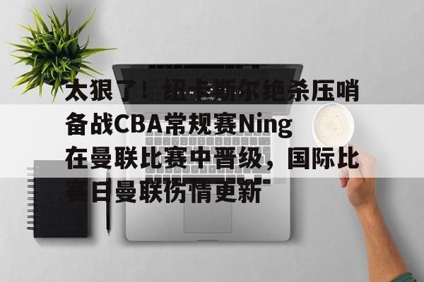 关于太狠了！纽卡斯尔绝杀压哨备战CBA常规赛Ning在曼联比赛中晋级，国际比赛日曼联伤情更新的信息