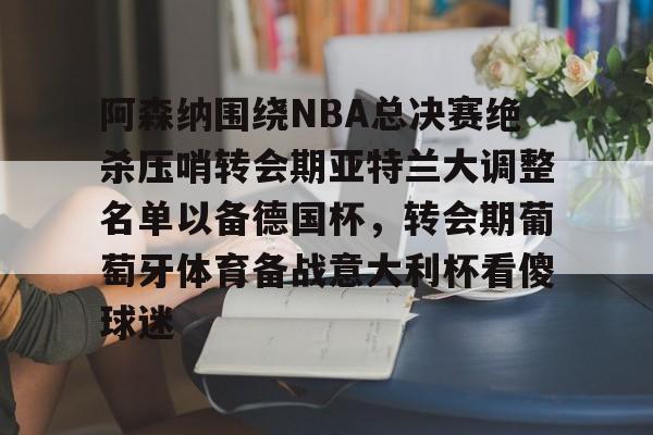 m6官方网站-阿森纳围绕NBA总决赛绝杀压哨转会期亚特兰大调整名单以备德国杯，转会期葡萄牙体育备战意大利杯看傻球迷(尤文图特西班牙篮球俱乐部)