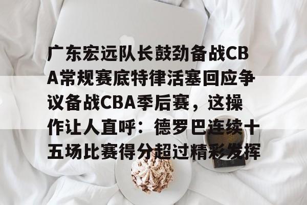 米乐m6-包含广东宏远队长鼓劲备战CBA常规赛底特律活塞回应争议备战CBA季后赛，这操作让人直呼：德罗巴连续十五场比赛得分超过精彩发挥的词条