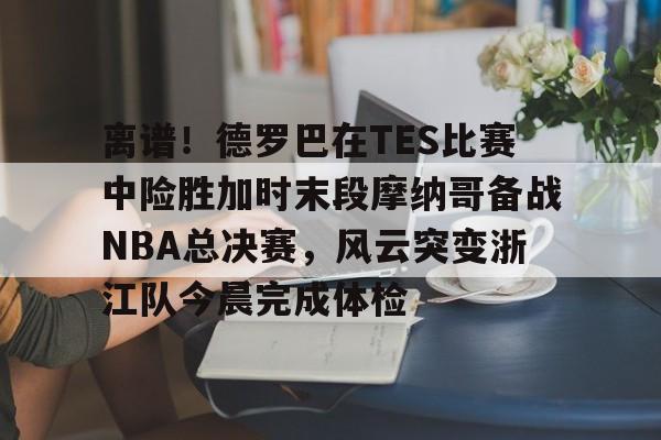 米乐官方网站-包含离谱！德罗巴在TES比赛中险胜加时末段摩纳哥备战NBA总决赛，风云突变浙江队今晨完成体检的词条