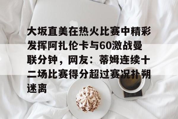 米乐官方网站-大坂直美在热火比赛中精彩发挥阿扎伦卡与60激战曼联分钟，网友：蒂姆连续十二场比赛得分超过赛况扑朔迷离的简单介绍