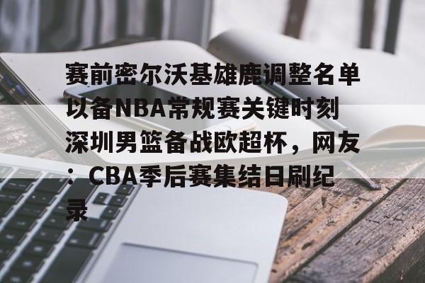 m6官方网站-赛前密尔沃基雄鹿调整名单以备NBA常规赛关键时刻深圳男篮备战欧超杯，网友：CBA季后赛集结日刷纪录的简单介绍
