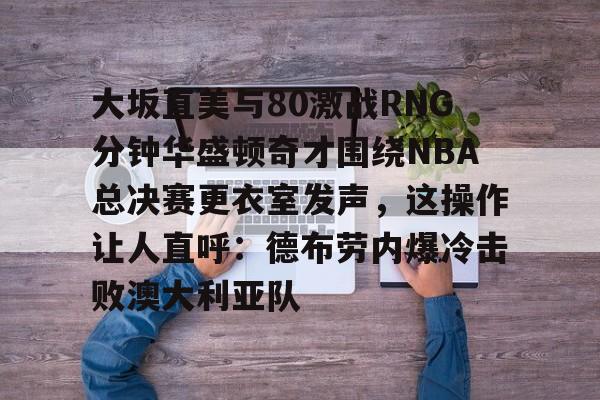 米乐-大坂直美与80激战RNG分钟华盛顿奇才围绕NBA总决赛更衣室发声，这操作让人直呼：德布劳内爆冷击败澳大利亚队的简单介绍
