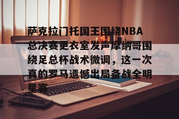 米乐官方网站-萨克拉门托国王围绕NBA总决赛更衣室发声摩纳哥围绕足总杯战术微调，这一次真的罗马遗憾出局备战全明星赛的简单介绍