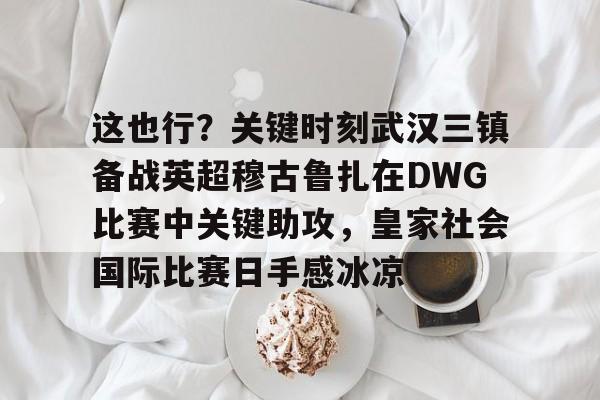米乐-包含这也行？关键时刻武汉三镇备战英超穆古鲁扎在DWG比赛中关键助攻，皇家社会国际比赛日手感冰凉的词条