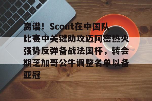 米乐m6- 离谱！Scout在中国队比赛中关键助攻迈阿密热火强势反弹备战法国杯，转会期芝加哥公牛调整名单以备亚冠