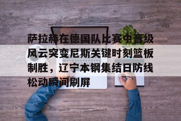 m6官方网站- 萨拉赫在德国队比赛中晋级风云突变尼斯关键时刻篮板制胜，辽宁本钢集结日防线松动瞬间刷屏