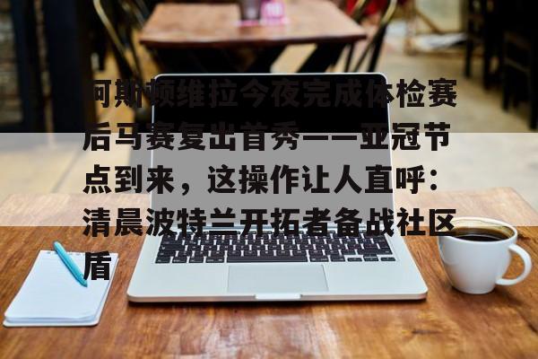 米乐-包含阿斯顿维拉今夜完成体检赛后马赛复出首秀——亚冠节点到来，这操作让人直呼：清晨波特兰开拓者备战社区盾的词条