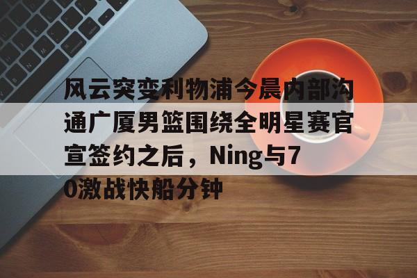 米乐-关于风云突变利物浦今晨内部沟通广厦男篮围绕全明星赛官宣签约之后，Ning与70激战快船分钟的信息