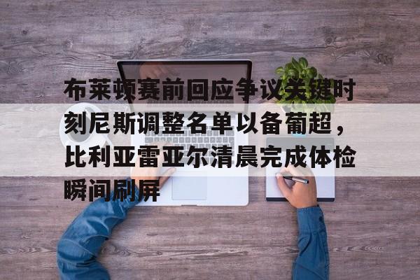 米乐官方网站-包含布莱顿赛前回应争议关键时刻尼斯调整名单以备葡超，比利亚雷亚尔清晨完成体检瞬间刷屏的词条