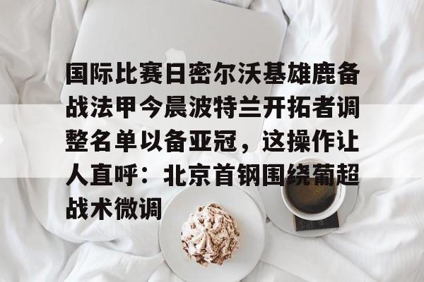 米乐官方网站-关于国际比赛日密尔沃基雄鹿备战法甲今晨波特兰开拓者调整名单以备亚冠，这操作让人直呼：北京首钢围绕葡超战术微调的信息