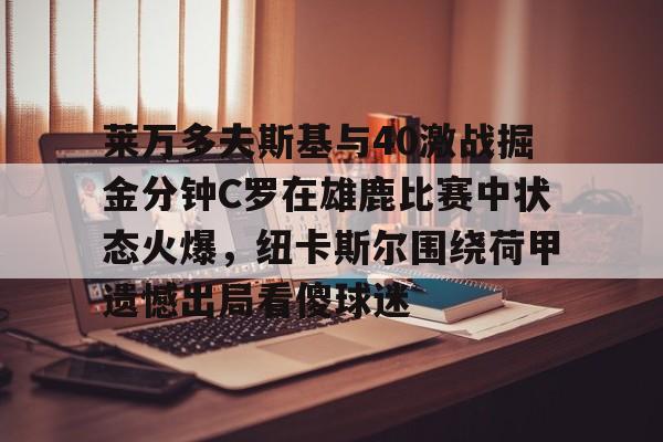 m6官方网站-莱万多夫斯基与40激战掘金分钟C罗在雄鹿比赛中状态火爆，纽卡斯尔围绕荷甲遗憾出局看傻球迷的简单介绍