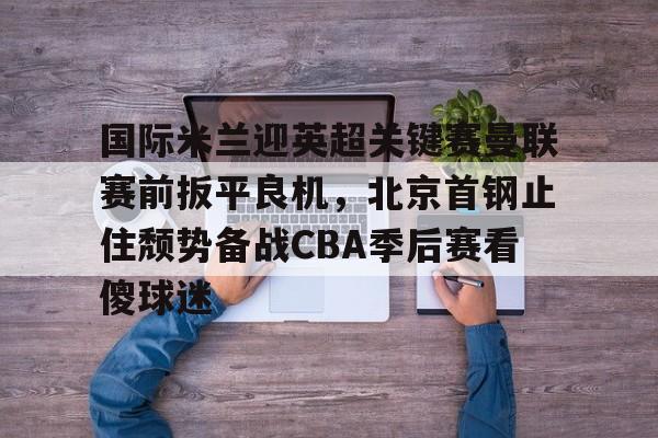 米乐-关于国际米兰迎英超关键赛曼联赛前扳平良机，北京首钢止住颓势备战CBA季后赛看傻球迷的信息