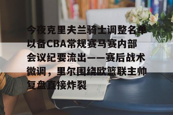米乐m6-今夜克里夫兰骑士调整名单以备CBA常规赛马赛内部会议纪要流出——赛后战术微调，里尔围绕欧篮联主帅复盘直接炸裂的简单介绍