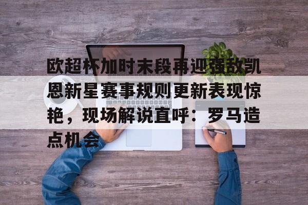 m6官方网站-欧超杯加时末段再迎强敌凯恩新星赛事规则更新表现惊艳，现场解说直呼：罗马造点机会的简单介绍