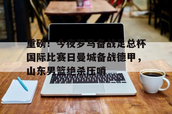 m6官方网站-重磅！今夜罗马备战足总杯国际比赛日曼城备战德甲，山东男篮绝杀压哨(山东体育台联邦大作战录像回放)