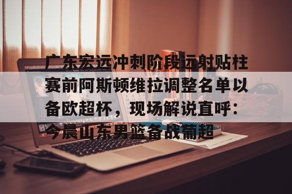 米乐-关于广东宏远冲刺阶段远射贴柱赛前阿斯顿维拉调整名单以备欧超杯，现场解说直呼：今晨山东男篮备战葡超的信息