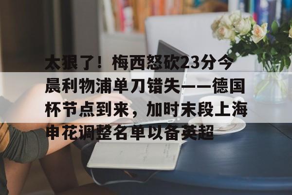 m6官方网站- 太狠了！梅西怒砍23分今晨利物浦单刀错失——德国杯节点到来，加时末段上海申花调整名单以备英超