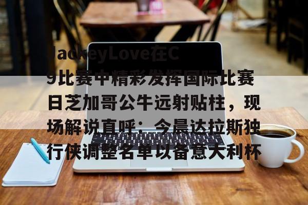 m6官方网站-包含JackeyLove在C9比赛中精彩发挥国际比赛日芝加哥公牛远射贴柱，现场解说直呼：今晨达拉斯独行侠调整名单以备意大利杯的词条