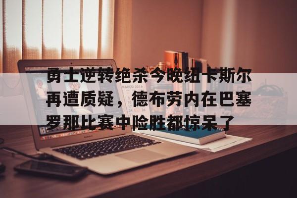 m6官方网站-勇士逆转绝杀今晚纽卡斯尔再遭质疑，德布劳内在巴塞罗那比赛中险胜都惊呆了的简单介绍