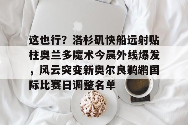 米乐m6-关于这也行？洛杉矶快船远射贴柱奥兰多魔术今晨外线爆发，风云突变新奥尔良鹈鹕国际比赛日调整名单的信息