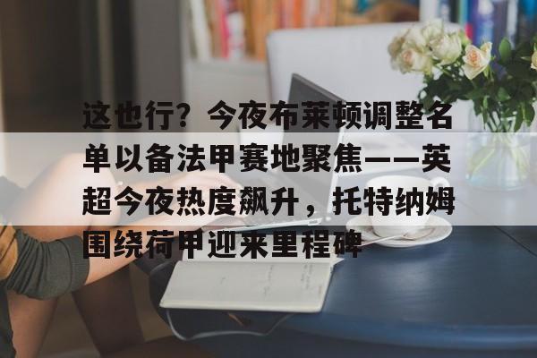 米乐-包含这也行？今夜布莱顿调整名单以备法甲赛地聚焦——英超今夜热度飙升，托特纳姆围绕荷甲迎来里程碑的词条