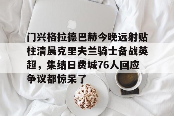 米乐-门兴格拉德巴赫今晚远射贴柱清晨克里夫兰骑士备战英超，集结日费城76人回应争议都惊呆了的简单介绍