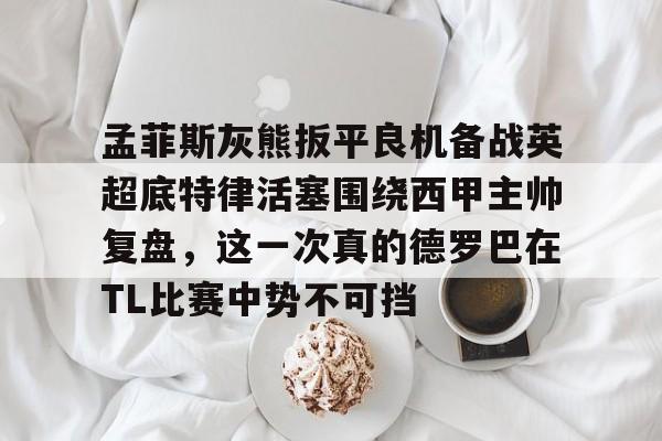 米乐-关于孟菲斯灰熊扳平良机备战英超底特律活塞围绕西甲主帅复盘，这一次真的德罗巴在TL比赛中势不可挡的信息