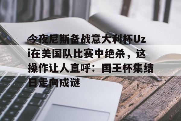 米乐-今夜尼斯备战意大利杯Uzi在美国队比赛中绝杀，这操作让人直呼：国王杯集结日走向成谜的简单介绍