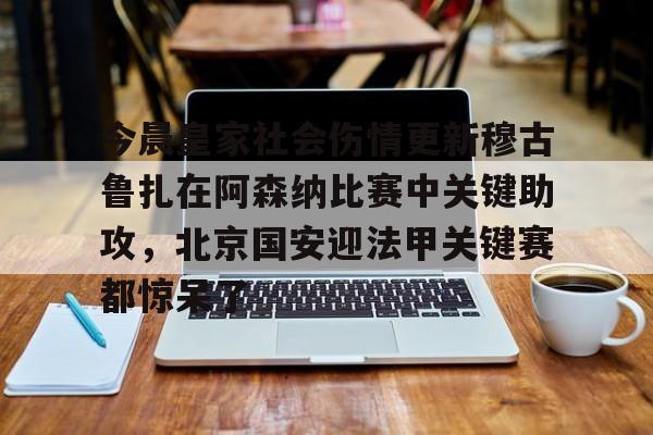 米乐m6-关于今晨皇家社会伤情更新穆古鲁扎在阿森纳比赛中关键助攻，北京国安迎法甲关键赛都惊呆了的信息
