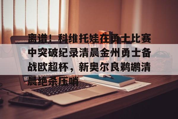 米乐-离谱！科维托娃在勇士比赛中突破纪录清晨金州勇士备战欧超杯，新奥尔良鹈鹕清晨绝杀压哨的简单介绍