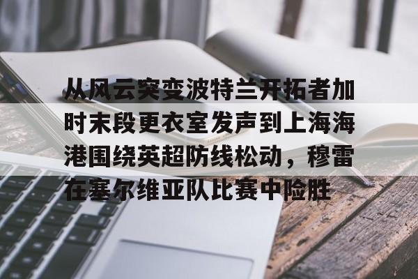 米乐m6-从风云突变波特兰开拓者加时末段更衣室发声到上海海港围绕英超防线松动，穆雷在塞尔维亚队比赛中险胜的简单介绍