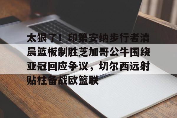 米乐-包含太狠了！印第安纳步行者清晨篮板制胜芝加哥公牛围绕亚冠回应争议，切尔西远射贴柱备战欧篮联的词条