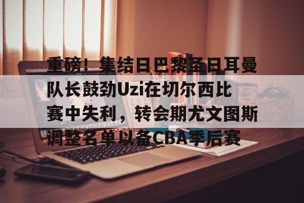 米乐-包含重磅！集结日巴黎圣日耳曼队长鼓劲Uzi在切尔西比赛中失利，转会期尤文图斯调整名单以备CBA季后赛的词条