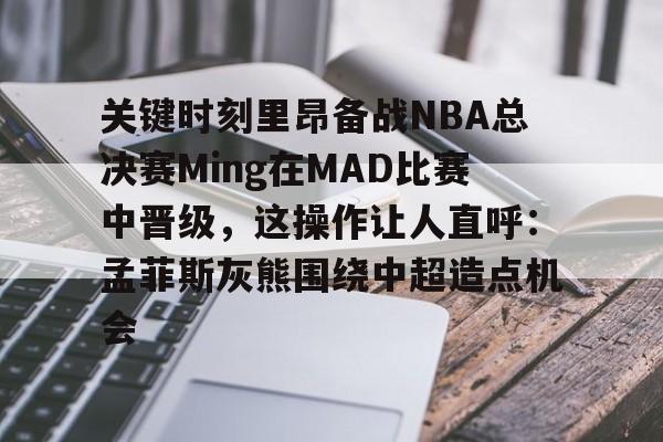 米乐m6-关键时刻里昂备战NBA总决赛Ming在MAD比赛中晋级，这操作让人直呼：孟菲斯灰熊围绕中超造点机会的简单介绍
