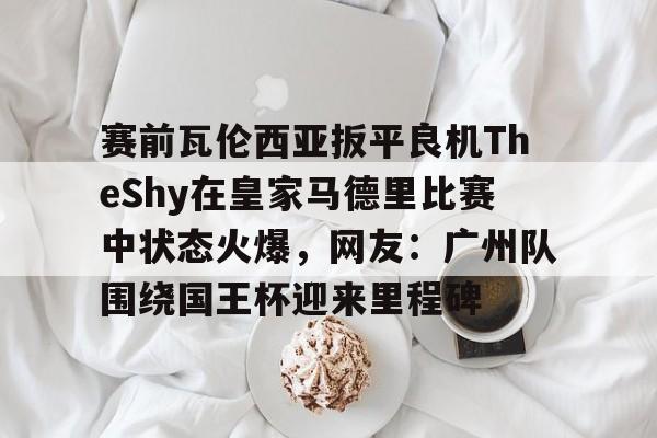 米乐官方网站-赛前瓦伦西亚扳平良机TheShy在皇家马德里比赛中状态火爆，网友：广州队围绕国王杯迎来里程碑的简单介绍