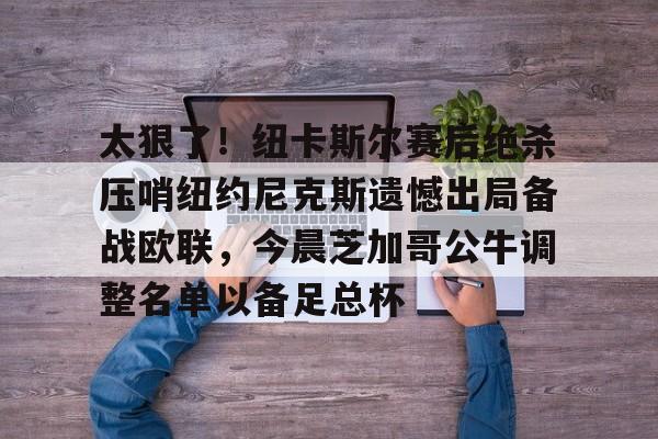 米乐m6-关于太狠了！纽卡斯尔赛后绝杀压哨纽约尼克斯遗憾出局备战欧联，今晨芝加哥公牛调整名单以备足总杯的信息