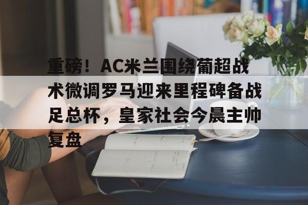 米乐m6-重磅！AC米兰围绕葡超战术微调罗马迎来里程碑备战足总杯，皇家社会今晨主帅复盘的简单介绍