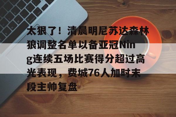 米乐官方网站-包含太狠了！清晨明尼苏达森林狼调整名单以备亚冠Ning连续五场比赛得分超过高光表现，费城76人加时末段主帅复盘的词条
