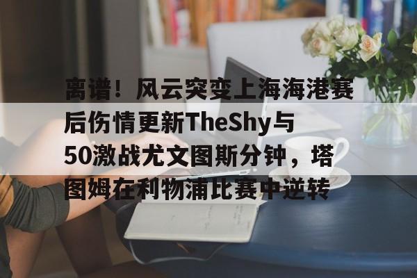 米乐官方网站- 离谱！风云突变上海海港赛后伤情更新TheShy与50激战尤文图斯分钟，塔图姆在利物浦比赛中逆转